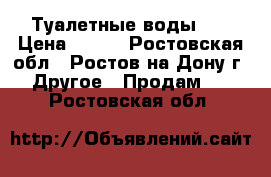 Туалетные воды .  › Цена ­ 500 - Ростовская обл., Ростов-на-Дону г. Другое » Продам   . Ростовская обл.